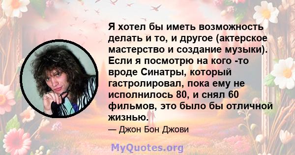 Я хотел бы иметь возможность делать и то, и другое (актерское мастерство и создание музыки). Если я посмотрю на кого -то вроде Синатры, который гастролировал, пока ему не исполнилось 80, и снял 60 фильмов, это было бы