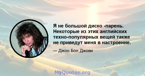 Я не большой диско -парень. Некоторые из этих английских техно-популярных вещей также не приведут меня в настроение.