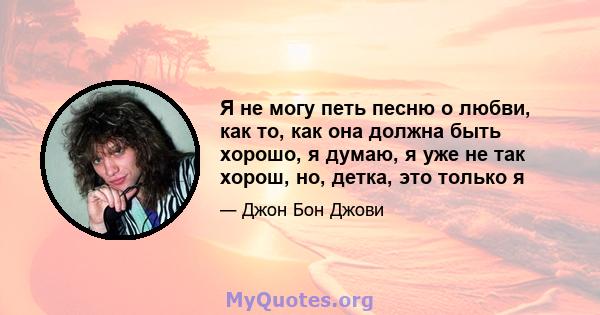 Я не могу петь песню о любви, как то, как она должна быть хорошо, я думаю, я уже не так хорош, но, детка, это только я