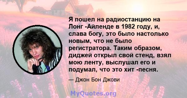 Я пошел на радиостанцию ​​на Лонг -Айленде в 1982 году, и, слава богу, это было настолько новым, что не было регистратора. Таким образом, диджей открыл свой стенд, взял мою ленту, выслушал его и подумал, что это хит