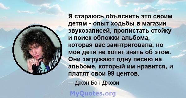 Я стараюсь объяснить это своим детям - опыт ходьбы в магазин звукозаписей, пролистать стойку и поиск обложки альбома, которая вас заинтриговала, но мои дети не хотят знать об этом. Они загружают одну песню на альбоме,