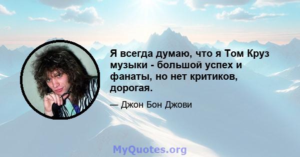 Я всегда думаю, что я Том Круз музыки - большой успех и фанаты, но нет критиков, дорогая.