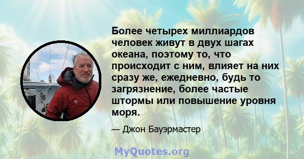 Более четырех миллиардов человек живут в двух шагах океана, поэтому то, что происходит с ним, влияет на них сразу же, ежедневно, будь то загрязнение, более частые штормы или повышение уровня моря.