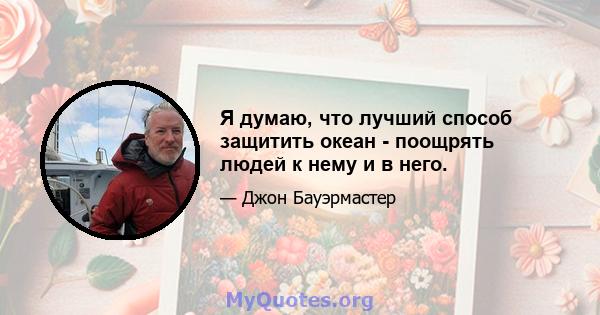 Я думаю, что лучший способ защитить океан - поощрять людей к нему и в него.