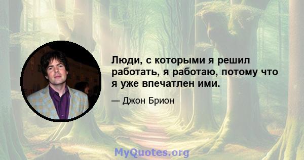 Люди, с которыми я решил работать, я работаю, потому что я уже впечатлен ими.