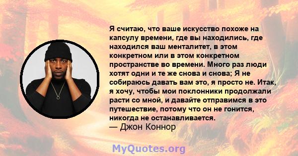 Я считаю, что ваше искусство похоже на капсулу времени, где вы находились, где находился ваш менталитет, в этом конкретном или в этом конкретном пространстве во времени. Много раз люди хотят одни и те же снова и снова;