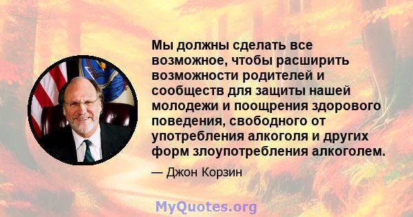 Мы должны сделать все возможное, чтобы расширить возможности родителей и сообществ для защиты нашей молодежи и поощрения здорового поведения, свободного от употребления алкоголя и других форм злоупотребления алкоголем.