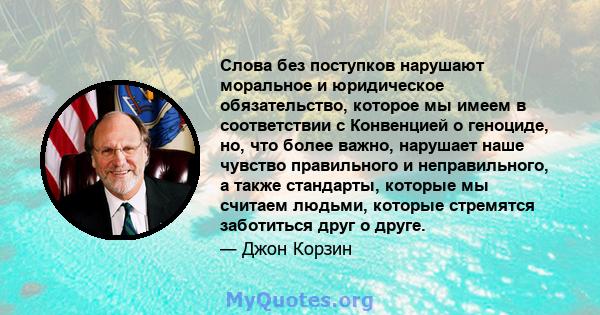 Слова без поступков нарушают моральное и юридическое обязательство, которое мы имеем в соответствии с Конвенцией о геноциде, но, что более важно, нарушает наше чувство правильного и неправильного, а также стандарты,