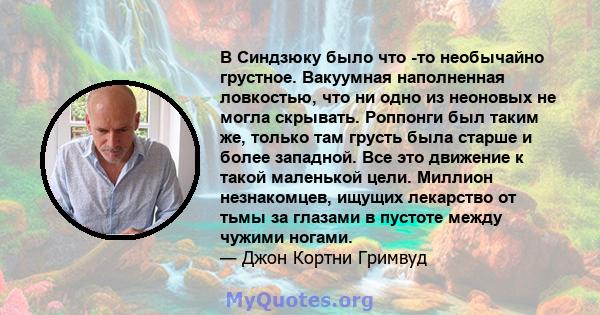 В Синдзюку было что -то необычайно грустное. Вакуумная наполненная ловкостью, что ни одно из неоновых не могла скрывать. Роппонги был таким же, только там грусть была старше и более западной. Все это движение к такой