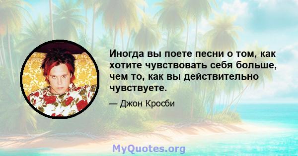 Иногда вы поете песни о том, как хотите чувствовать себя больше, чем то, как вы действительно чувствуете.