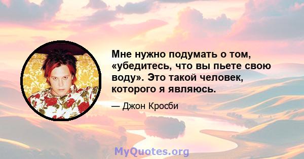 Мне нужно подумать о том, «убедитесь, что вы пьете свою воду». Это такой человек, которого я являюсь.