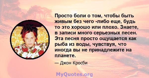 Просто боли о том, чтобы быть живым без чего -либо еще, будь то это хорошо или плохо. Знаете, в записи много серьезных песен. Эта песня просто ощущается как рыба из воды, чувствуя, что иногда вы не принадлежите на