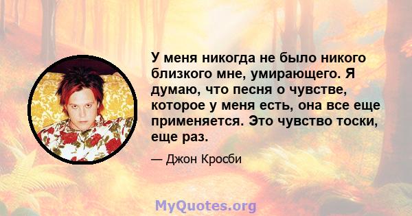 У меня никогда не было никого близкого мне, умирающего. Я думаю, что песня о чувстве, которое у меня есть, она все еще применяется. Это чувство тоски, еще раз.