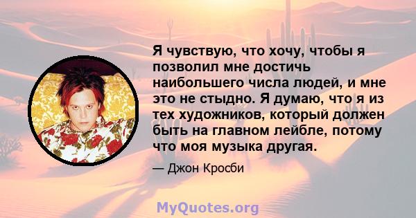 Я чувствую, что хочу, чтобы я позволил мне достичь наибольшего числа людей, и мне это не стыдно. Я думаю, что я из тех художников, который должен быть на главном лейбле, потому что моя музыка другая.