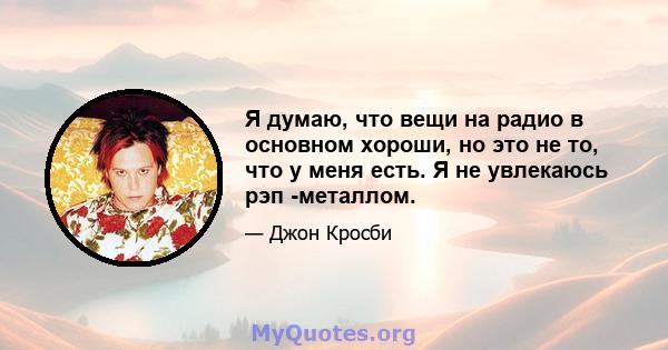 Я думаю, что вещи на радио в основном хороши, но это не то, что у меня есть. Я не увлекаюсь рэп -металлом.