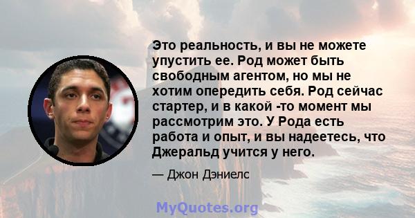 Это реальность, и вы не можете упустить ее. Род может быть свободным агентом, но мы не хотим опередить себя. Род сейчас стартер, и в какой -то момент мы рассмотрим это. У Рода есть работа и опыт, и вы надеетесь, что