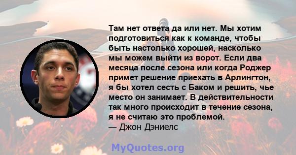 Там нет ответа да или нет. Мы хотим подготовиться как к команде, чтобы быть настолько хорошей, насколько мы можем выйти из ворот. Если два месяца после сезона или когда Роджер примет решение приехать в Арлингтон, я бы