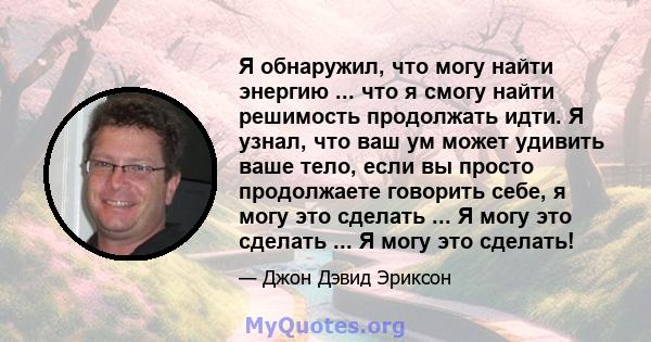 Я обнаружил, что могу найти энергию ... что я смогу найти решимость продолжать идти. Я узнал, что ваш ум может удивить ваше тело, если вы просто продолжаете говорить себе, я могу это сделать ... Я могу это сделать ... Я 