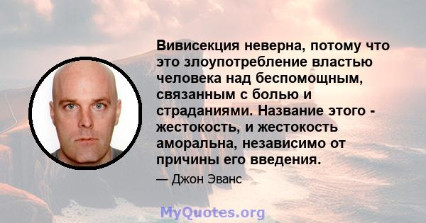 Вивисекция неверна, потому что это злоупотребление властью человека над беспомощным, связанным с болью и страданиями. Название этого - жестокость, и жестокость аморальна, независимо от причины его введения.