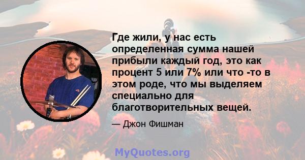 Где жили, у нас есть определенная сумма нашей прибыли каждый год, это как процент 5 или 7% или что -то в этом роде, что мы выделяем специально для благотворительных вещей.