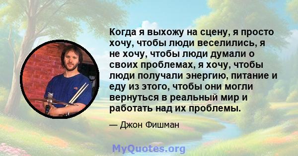 Когда я выхожу на сцену, я просто хочу, чтобы люди веселились, я не хочу, чтобы люди думали о своих проблемах, я хочу, чтобы люди получали энергию, питание и еду из этого, чтобы они могли вернуться в реальный мир и