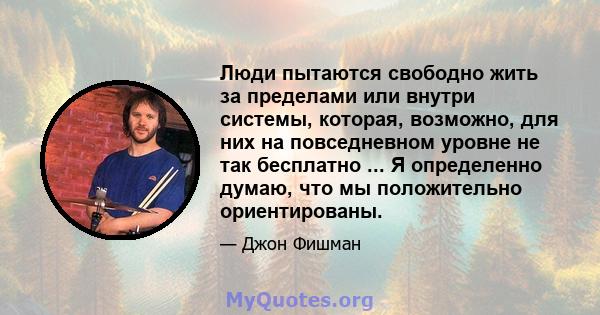 Люди пытаются свободно жить за пределами или внутри системы, которая, возможно, для них на повседневном уровне не так бесплатно ... Я определенно думаю, что мы положительно ориентированы.