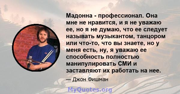 Мадонна - профессионал. Она мне не нравится, и я не уважаю ее, но я не думаю, что ее следует называть музыкантом, танцором или что-то, что вы знаете, но у меня есть, ну, я уважаю ее способность полностью манипулировать