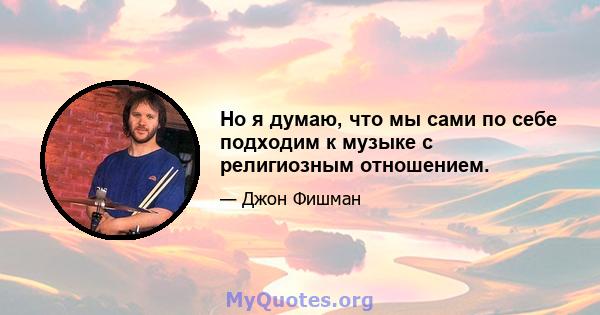 Но я думаю, что мы сами по себе подходим к музыке с религиозным отношением.