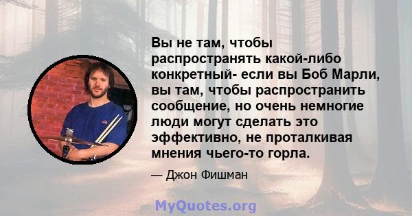 Вы не там, чтобы распространять какой-либо конкретный- если вы Боб Марли, вы там, чтобы распространить сообщение, но очень немногие люди могут сделать это эффективно, не проталкивая мнения чьего-то горла.