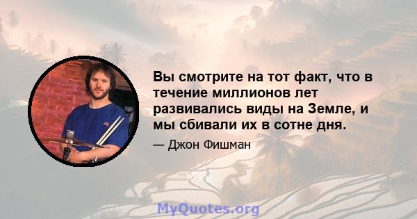 Вы смотрите на тот факт, что в течение миллионов лет развивались виды на Земле, и мы сбивали их в сотне дня.