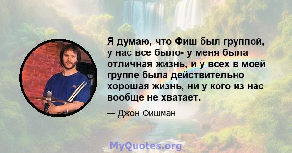 Я думаю, что Фиш был группой, у нас все было- у меня была отличная жизнь, и у всех в моей группе была действительно хорошая жизнь, ни у кого из нас вообще не хватает.