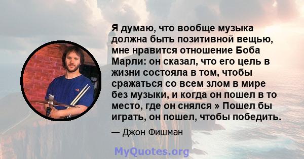 Я думаю, что вообще музыка должна быть позитивной вещью, мне нравится отношение Боба Марли: он сказал, что его цель в жизни состояла в том, чтобы сражаться со всем злом в мире без музыки, и когда он пошел в то место,