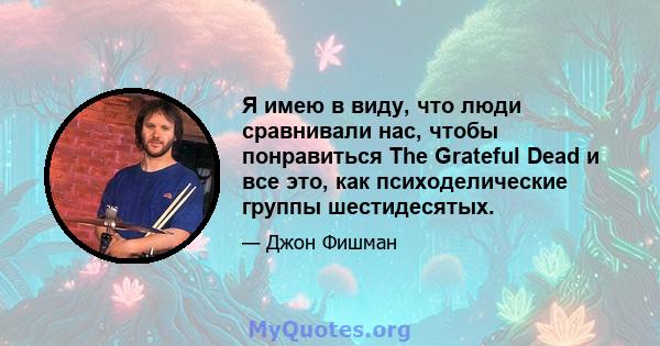 Я имею в виду, что люди сравнивали нас, чтобы понравиться The Grateful Dead и все это, как психоделические группы шестидесятых.