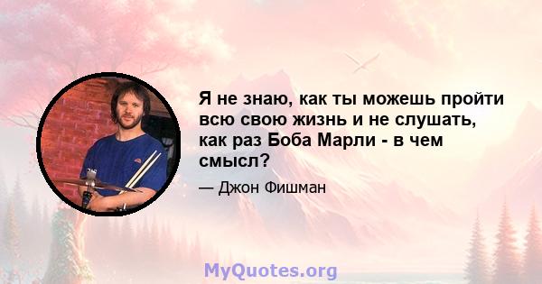 Я не знаю, как ты можешь пройти всю свою жизнь и не слушать, как раз Боба Марли - в чем смысл?