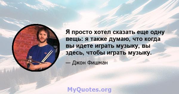 Я просто хотел сказать еще одну вещь: я также думаю, что когда вы идете играть музыку, вы здесь, чтобы играть музыку.