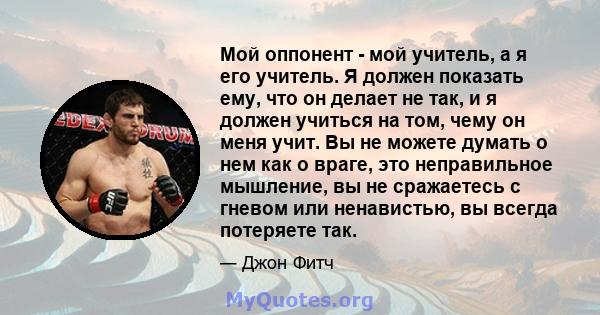 Мой оппонент - мой учитель, а я его учитель. Я должен показать ему, что он делает не так, и я должен учиться на том, чему он меня учит. Вы не можете думать о нем как о враге, это неправильное мышление, вы не сражаетесь