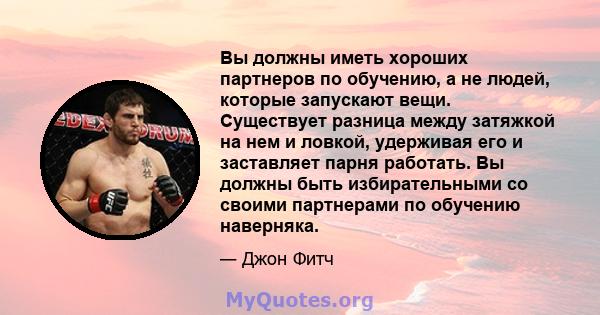 Вы должны иметь хороших партнеров по обучению, а не людей, которые запускают вещи. Существует разница между затяжкой на нем и ловкой, удерживая его и заставляет парня работать. Вы должны быть избирательными со своими