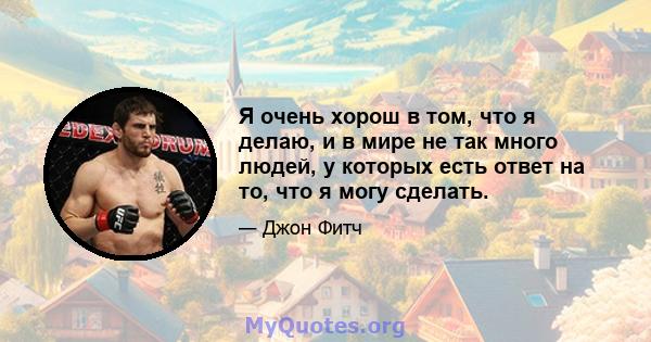 Я очень хорош в том, что я делаю, и в мире не так много людей, у которых есть ответ на то, что я могу сделать.