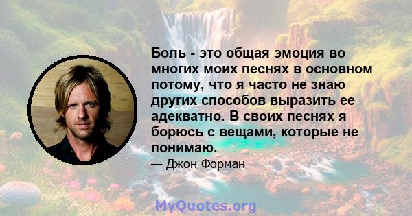 Боль - это общая эмоция во многих моих песнях в основном потому, что я часто не знаю других способов выразить ее адекватно. В своих песнях я борюсь с вещами, которые не понимаю.