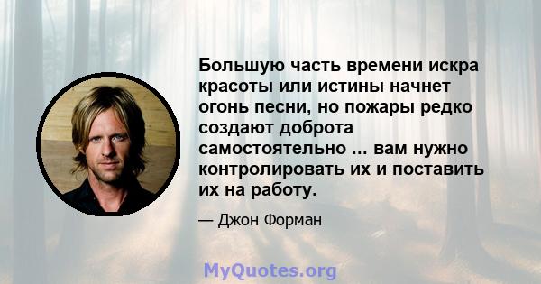 Большую часть времени искра красоты или истины начнет огонь песни, но пожары редко создают доброта самостоятельно ... вам нужно контролировать их и поставить их на работу.