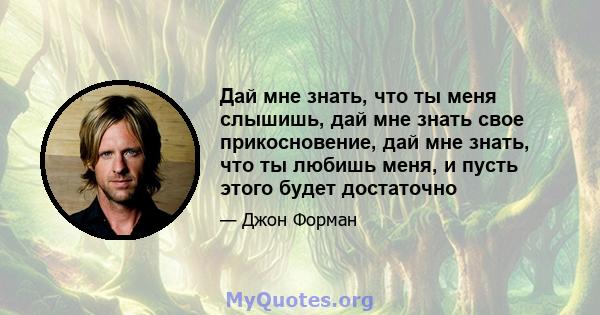 Дай мне знать, что ты меня слышишь, дай мне знать свое прикосновение, дай мне знать, что ты любишь меня, и пусть этого будет достаточно