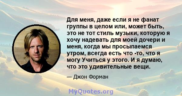 Для меня, даже если я не фанат группы в целом или, может быть, это не тот стиль музыки, которую я хочу надевать для моей дочери и меня, когда мы просыпаемся утром, всегда есть что -то, что я могу Учиться у этого. И я