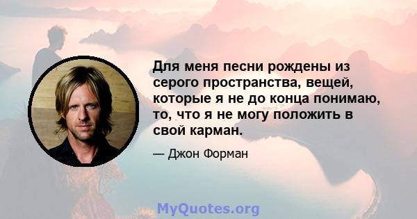 Для меня песни рождены из серого пространства, вещей, которые я не до конца понимаю, то, что я не могу положить в свой карман.