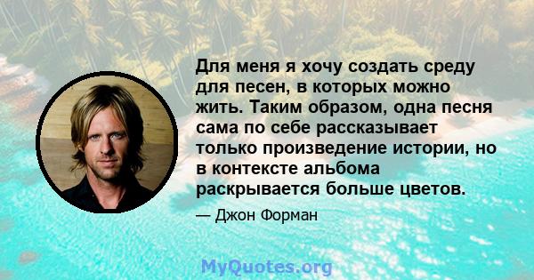 Для меня я хочу создать среду для песен, в которых можно жить. Таким образом, одна песня сама по себе рассказывает только произведение истории, но в контексте альбома раскрывается больше цветов.