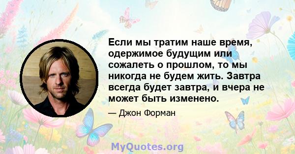 Если мы тратим наше время, одержимое будущим или сожалеть о прошлом, то мы никогда не будем жить. Завтра всегда будет завтра, и вчера не может быть изменено.