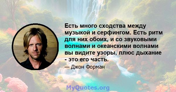 Есть много сходства между музыкой и серфингом. Есть ритм для них обоих, и со звуковыми волнами и океанскими волнами вы видите узоры, плюс дыхание - это его часть.