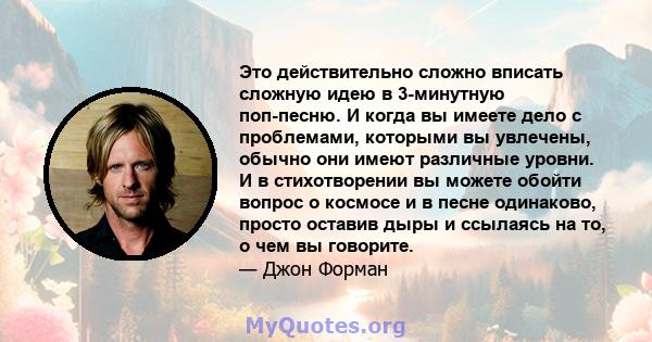 Это действительно сложно вписать сложную идею в 3-минутную поп-песню. И когда вы имеете дело с проблемами, которыми вы увлечены, обычно они имеют различные уровни. И в стихотворении вы можете обойти вопрос о космосе и в 