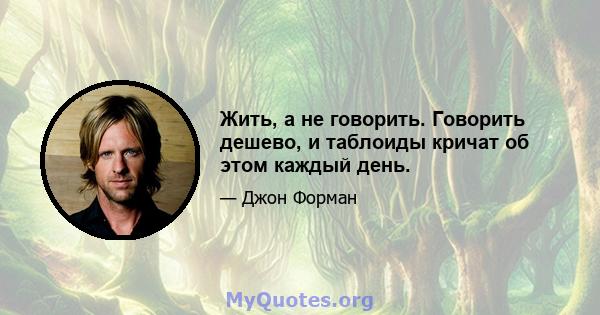 Жить, а не говорить. Говорить дешево, и таблоиды кричат ​​об этом каждый день.