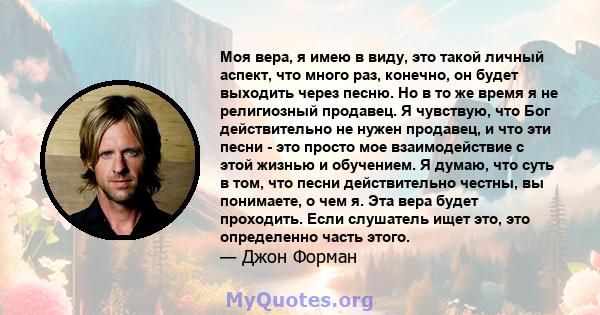 Моя вера, я имею в виду, это такой личный аспект, что много раз, конечно, он будет выходить через песню. Но в то же время я не религиозный продавец. Я чувствую, что Бог действительно не нужен продавец, и что эти песни - 