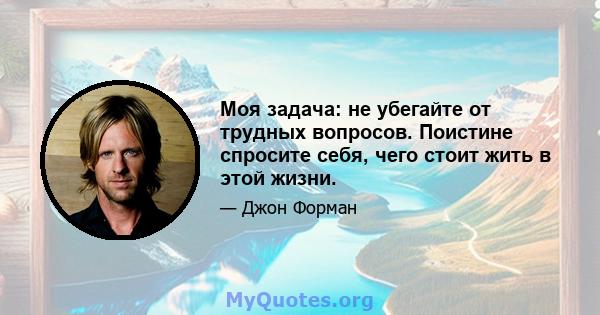 Моя задача: не убегайте от трудных вопросов. Поистине спросите себя, чего стоит жить в этой жизни.